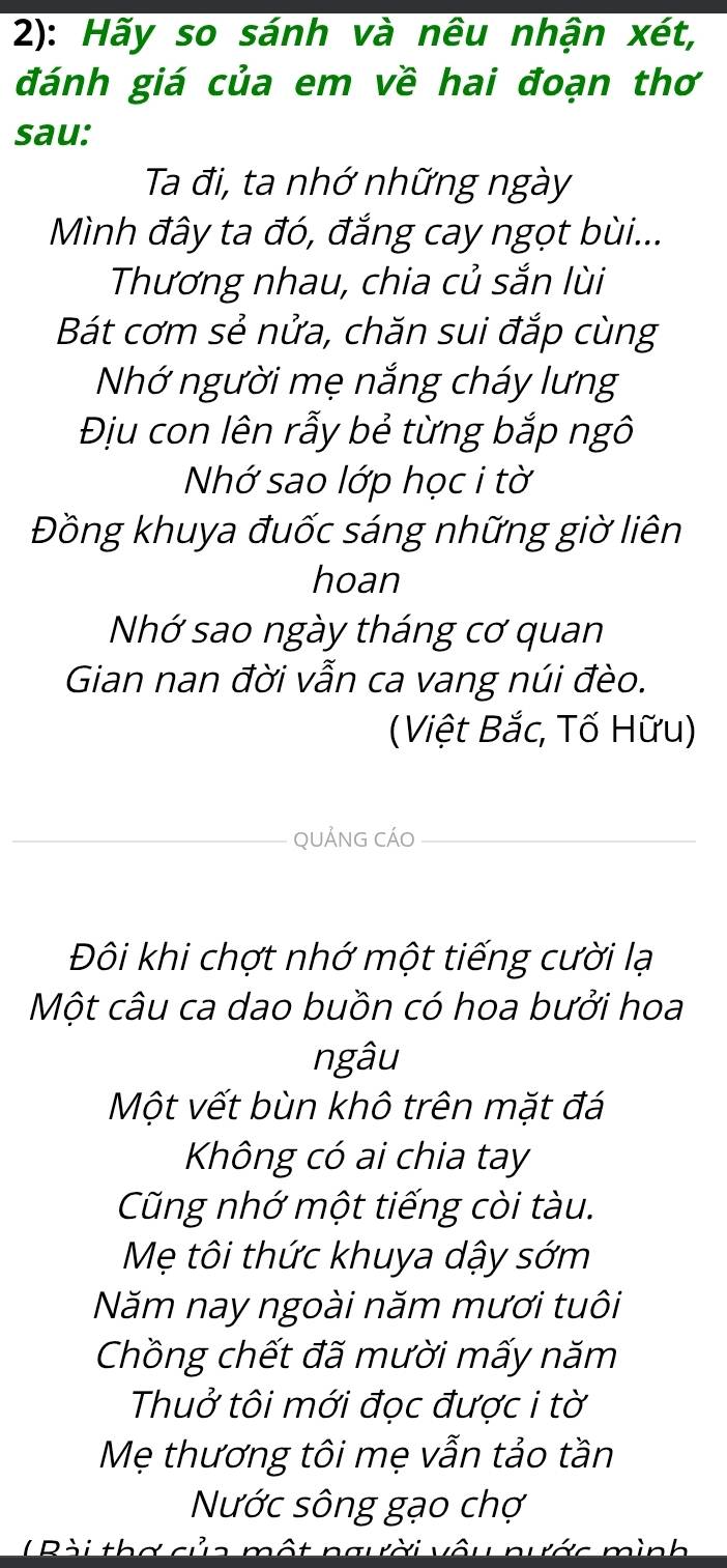 2): Hãy so sánh và nêu nhận xét, 
đánh giá của em về hai đoạn thơ 
sau: 
Ta đi, ta nhớ những ngày 
Mình đây ta đó, đắng cay ngọt bùi... 
Thương nhau, chia củ sắn lùi 
Bát cơm sẻ nửa, chăn sui đắp cùng 
Nhớ người mẹ nắng cháy lưng 
Địu con lên rẫy bẻ từng bắp ngô 
Nhớ sao lớp học i tờ 
Đồng khuya đuốc sáng những giờ liên 
hoan 
Nhớ sao ngày tháng cơ quan 
Gian nan đời vẫn ca vang núi đèo. 
(Việt Bắc, Tố Hữu) 
_qUẢnG cÁO_ 
Đôi khi chợt nhớ một tiếng cười lạ 
Một câu ca dao buồn có hoa bưởi hoa 
ngâu 
Một vết bùn khô trên mặt đá 
Không có ai chia tay 
Cũng nhớ một tiếng còi tàu. 
Mẹ tôi thức khuya dậy sớm 
Năm nay ngoài năm mươi tuôi 
Chồng chết đã mười mấy năm 
Thuở tôi mới đọc được i tờ 
Mẹ thương tôi mẹ vẫn tảo tần 
Nước sông gạo chợ 
' Pài thơ của một ng ời vô r á c mìn h