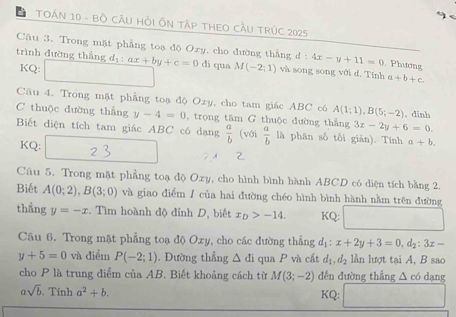 TOÁN 10 - BÔ CÂU HỏI ÔN TậP THEO CÂU TRÚC 2025 
Câu 3. Trong mặt phẳng toạ độ Oxy, cho đường thắng d : 4x-y+11=0. Phương 
trình đường thắng d_1:ax+by+c=0 di qua M(-2;1) và song song với d. Tính a+b+c. 
KQ: □ 
Câu 4. Trong mặt phẳng toạ độ Oxy, cho tam giác ABC có A(1;1), B(5;-2) , dinh 
C thuộc đường thắng y-4=0 , trọng tâm G thuộc đường thắng 3x-2y+6=0. 
Biết diện tích tam giác ABC có dạng  a/b  (với  a/b  là phân số tối giản). Tính a+b. 
KQ: 2 
Câu 5. Trong mặt phẳng toạ độ Oxy, cho hình bình hành ABCD có diện tích bằng 2. 
Biết A(0;2), B(3;0) và giao điểm / của hai đường chéo hình bình hành nằm trên đường 
thắng y=-x. Tìm hoành độ đỉnh D, biết x _D>-14. KQ: 
Câu 6. Trong mặt phẳng toạ độ Oxy, cho các đường thẳng d_1:x+2y+3=0, d_2:3x-
y+5=0 và điểm P(-2;1). Dường thẳng △ di qua P và cắt d_1, d_2 lần lượt tại A, B sao 
cho P là trung điểm của AB. Biết khoảng cách từ M(3;-2) dến đường thẳng △ c6 dạng
asqrt(b).Tinh a^2+b. KQ: □