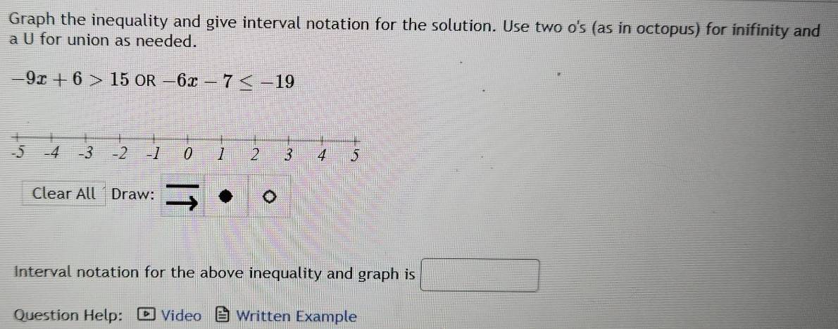 Graph the inequality and give interval notation for the solution. Use two o's (as in octopus) for inifinity and 
a U for union as needed.
-9x+6>15 OR -6x-7≤ -19
Clear All Draw: 
Interval notation for the above inequality and graph is □ 
Question Help: Video Written Example