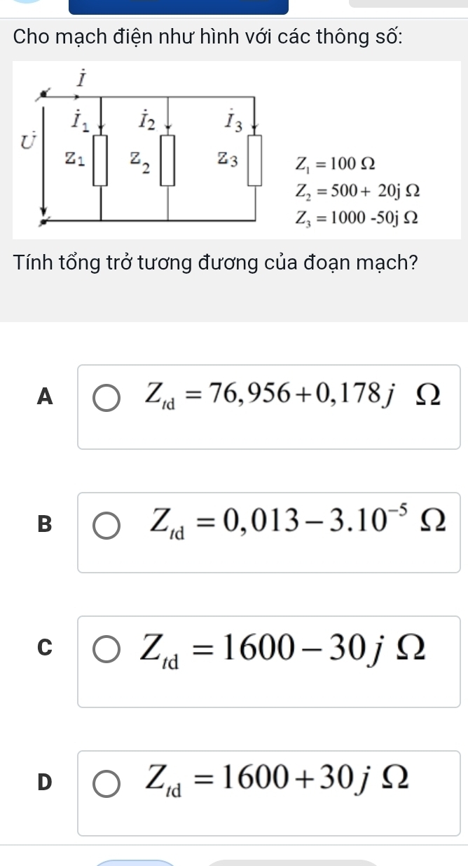 Cho mạch điện như hình với các thông số:
Z_1=100Omega
Z_2=500+20jOmega
Z_3=1000-50jOmega
Tính tổng trở tương đương của đoạn mạch?
A
Z_td=76,956+0,178j Ω
B
Z_td=0,013-3.10^(-5) ()
C
Z_td=1600-30jOmega
D
Z_td=1600+30jOmega