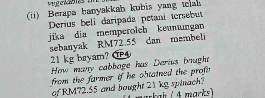 vegetables ar 
(ii) Berapa banyakkah kubis yang telah 
Derius beli daripada petani tersebut 
jika dia memperoleh keuntungan 
sebanyak RM72.55 dan membeli
21 kg bayam? ⑰④ 
How many cabbage has Derius bought 
from the farmer if he obtained the profit 
of RM72.55 and bought 21 kg spinach? 
Á markaḥ / A marks]