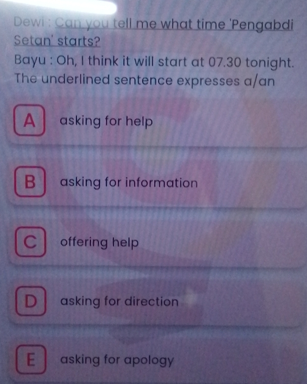 Dewi : Can you tell me what time 'Pengabdi
Setan' starts?
Bayu : Oh, I think it will start at 07.30 tonight.
The underlined sentence expresses a/an
A asking for help
B asking for information
C offering help
D asking for direction
E asking for apology
