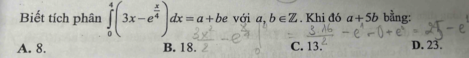 Biết tích phân ∈tlimits _0^(4(3x-e^frac x)4)dx=a+be với a,b∈ Z. Khi đó a+5b bằng:
A. 8. B. 18. C. 13. D. 23.