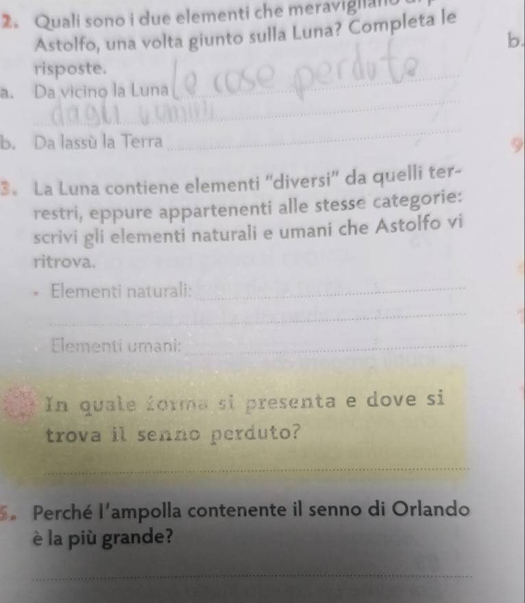 2。 Quali sono i due elementi che meraviglan 
Astolfo, una volta giunto sulla Luna? Completa le 
b. 
risposte. 
_ 
a. Da vicino la Luna 
_ 
_ 
b. Da lassù la Terra 9 
3。 La Luna contiene elementi ''diversi'' da quelli ter- 
restri, eppure appartenenti alle stesse categorie: 
scrivi gli elementi naturali e umani che Astolfo vi 
ritrova. 
Elementi naturali:_ 
_ 
Elementi umani:_ 
In quale forma si presenta e dove si 
trova il senno perduto? 
_ 
5. Perché l^ ampolla contenente il senno di Orlando 
è la più grande? 
_