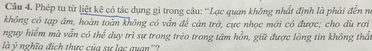 Phép tu từ liệt kê có tác dụng gì trong câu: “Lạc quan không nhất định là phải đến nó 
không có tạp âm, hoàn toàn không có vấn đề cản trở, cực nhọc mới có được; cho dù rơi 
nguy hiểm mà vẫn có thể duy trì sự trong trẻo trong tâm hồn, giữ được lòng tin không thất 
là ý nghĩa đích thực của sư lạc quan''?