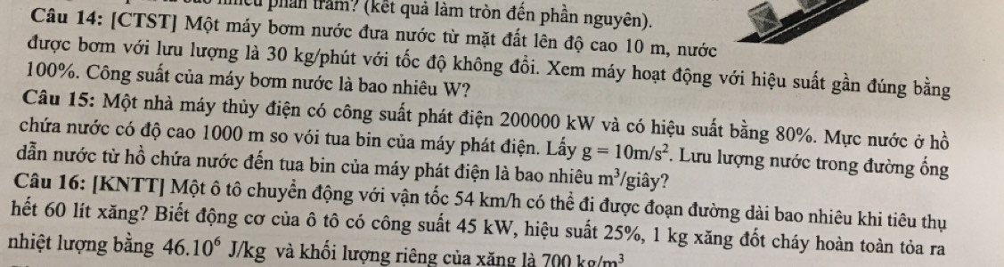 lcu phần trăm? (kết quả làm tròn đến phần nguyên). 
Câu 14: [CTST] Một máy bơm nước đưa nước từ mặt đất lên độ cao 10 m, nước 
được bơm với lưu lượng là 30 kg /phút với tốc độ không đổi. Xem máy hoạt động với hiệu suất gần đúng bằng
100%. Công suất của máy bơm nước là bao nhiêu W? 
Câu 15: Một nhà máy thủy điện có công suất phát điện 200000 kW và có hiệu suất bằng 80%. Mực nước ở hồ 
chứa nước có độ cao 1000 m so vói tua bin của máy phát điện. Lấy g=10m/s^2 *. Lưu lượng nước trong đường ống 
dẫn nước từ hồ chứa nước đến tua bin của máy phát điện là bao nhiêu m^3 /giây? 
Câu 16: [KNTT] Một ô tô chuyển động với vận tốc 54 km/h có thể đi được đoạn đường dài bao nhiêu khi tiêu thụ 
hết 60 lít xăng? Biết động cơ của ô tô có công suất 45 kW, hiệu suất 25%, 1 kg xăng đốt cháy hoàn toàn tỏa ra 
nhiệt lượng bằng 46.10^6J/kg và khối lượng riêng của xăng là 700kg/m^3