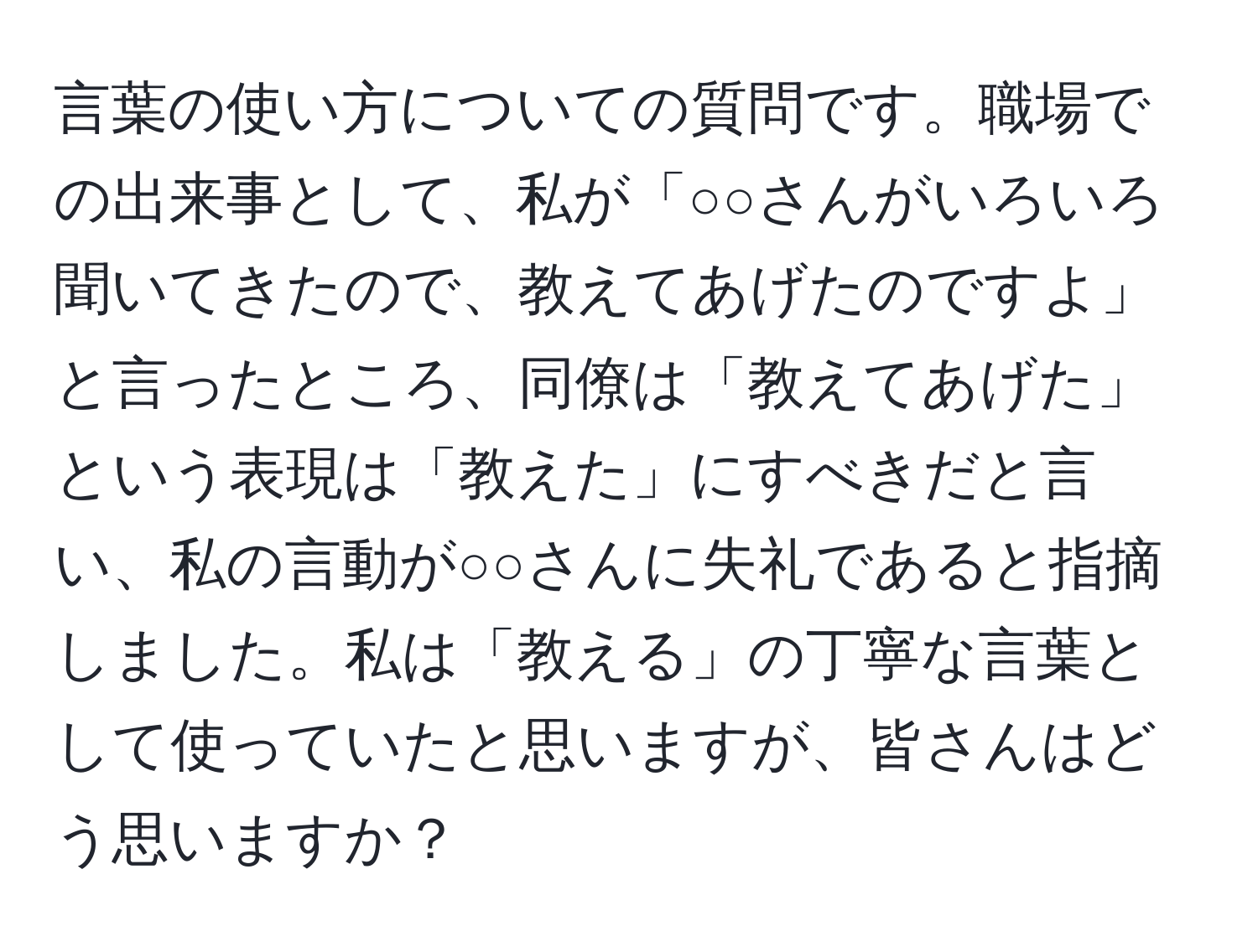 言葉の使い方についての質問です。職場での出来事として、私が「○○さんがいろいろ聞いてきたので、教えてあげたのですよ」と言ったところ、同僚は「教えてあげた」という表現は「教えた」にすべきだと言い、私の言動が○○さんに失礼であると指摘しました。私は「教える」の丁寧な言葉として使っていたと思いますが、皆さんはどう思いますか？