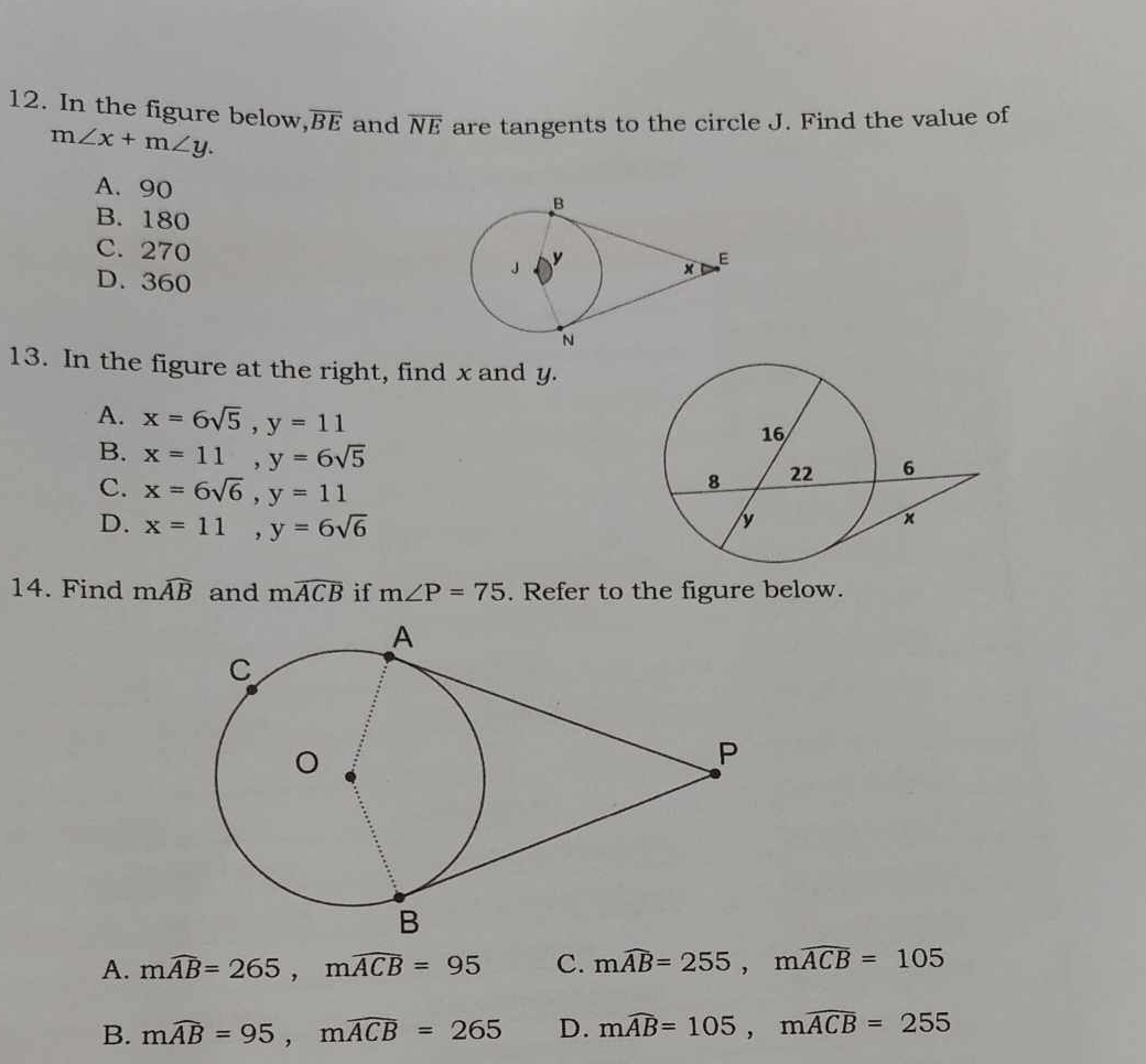 In the figure below, overline BE and overline NE are tangents to the circle J. Find the value of
m∠ x+m∠ y.
A. 90
B. 180
C. 270
D. 360
13. In the figure at the right, find x and y.
A. x=6sqrt(5), y=11
B. x=11, y=6sqrt(5)
C. x=6sqrt(6), y=11
D. x=11, y=6sqrt(6)
14. Find mwidehat AB and mwidehat ACB if m∠ P=75. Refer to the figure below.
A. mwidehat AB=265, mwidehat ACB=95 C. mwidehat AB=255, mwidehat ACB=105
B. mwidehat AB=95, mwidehat ACB=265 D. mwidehat AB=105, mwidehat ACB=255