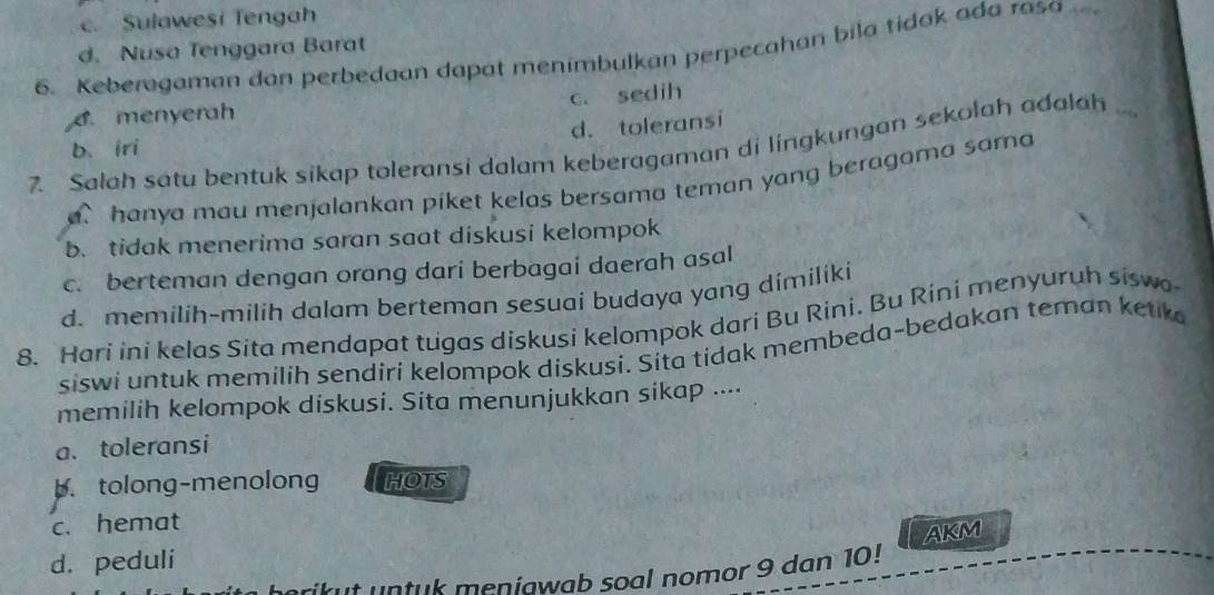 c. Sulawesi Tengah
d. Nusa Tenggara Barat
6. Keberagaman dan perbedaan dapat menimbulkan perpecahan bila tidak ada rasa
6.menyerah c. sedih
d. toleransi
7. Salah satu bentuk sikap toleransi dalam keberagaman di lingkungan sekolah adalah .. b. iri
hanya mau menjalankan piket kelas bersama teman yang beragama sama
b. tidak menerima saran saat diskusi kelompok
c. berteman dengan orang dari berbagai daerah asal
d. memilih-milih dalam berteman sesuai budaya yang dimiliki
8. Hari ini kelas Sita mendapat tugas diskusi kelompok dari Bu Rini. Bu Rini menyuruh siswo
siswi untuk memilih sendiri kelompok diskusi. Sita tidak membeda-bedakan teman ketk
memilih kelompok diskusi. Sita menunjukkan sikap ....
a. toleransi
b.tolong-menolong HOTS
c. hemat
AKM
d. peduli
t untuk meniawab soal nomor 9 dan 10!