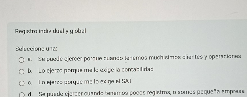 Registro individual y global
Seleccione una:
a. Se puede ejercer porque cuando tenemos muchisimos clientes y operaciones
b. Lo ejerzo porque me lo exige la contabilidad
c. Lo ejerzo porque me lo exige el SAT
d. Se puede ejercer cuando tenemos pocos registros, o somos pequeña empresa