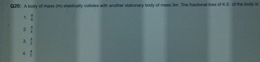 A body of mass (m) elastically collides with another stationary body of mass 3m. The fractional loss of K.E. of the body is:
1.  8/9 
2.  3/4 
3.  3/5 
4.  4/7 