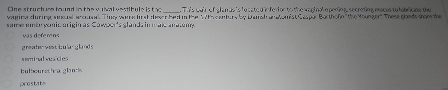 One structure found in the vulval vestibule is the_ . This pair of glands is located inferior to the vaginal opening, secreting mucus to lubricate the
vagina during sexual arousal. They were first described in the 17th century by Danish anatomist Caspar Bartholin "the Younger". These glands share the
same embryonic origin as Cowper's glands in male anatomy.
vas deferens
greater vestibular glands
seminal vesicles
bulbourethral glands
prostate