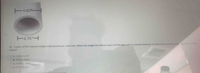 0.82^(_ )
0.75''
inches? 18. A piece of PVC material weighs 0.063 pounds per cubic inch. What's the weight of a 36-inch piece of PVC pipe with an outside diameter of 0.82 inches and an inside Jiameter of 0.75
A., 0.598 pounds
B. 0.814 pounds
C. 0.1957 pounds
D. 0.678 pounds