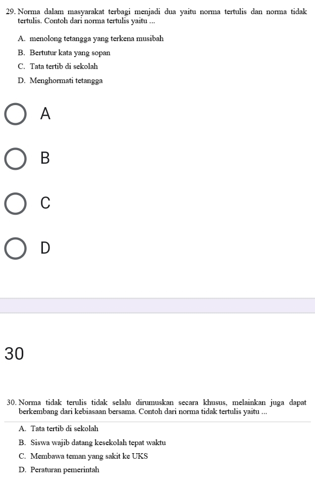 Norma dalam masyarakat terbagi menjadi dua yaitu norma tertulis dan norma tidak
tertulis. Contoh dari norma tertulis yaitu ...
A. menolong tetangga yang terkena musibah
B. Bertutur kata yang sopan
C. Tata tertib di sekolah
D. Menghormati tetangga
A
B
C
D
30
30. Norma tidak terulis tidak selalu dirumuskan secara khusus, melainkan juga dapat
berkembang dari kebiasaan bersama. Contoh dari norma tidak tertulis yaitu ...
A. Tata tertib di sekolah
B. Siswa wajib datang kesekolah tepat waktu
C. Membawa teman yang sakit ke UKS
D. Peraturan pemerintah
