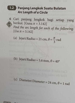 1.2 Panjang Lengkok Suatu Bulatan 
Arc Length of a Circle 
6 Cari panjang lengkok bagi setiap yang 
berikut. [Guna π =3.142]
Find the arc length for each of the following. 
[Use π =3.142]
(a) Jejari/Radius =21cm, θ = π /3 r rao
(b) Jejari/Radius =5.6mm, θ =40°
(c) Diameter/Diameter =24cm, θ =1 rad