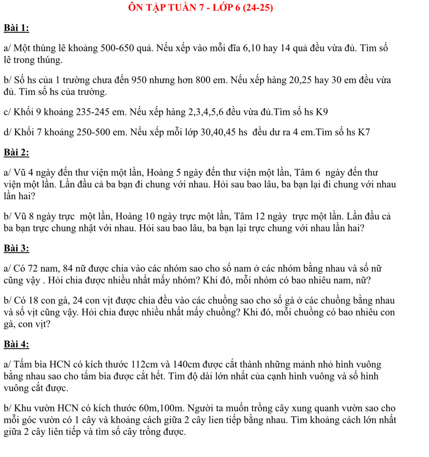 ÔN TậP TUÀN 7 - Lớp 6 (24-25)
Bài 1:
a/ Một thúng lê khoảng 500-650 quả. Nếu xếp vào mỗi đĩa 6,10 hay 14 quả đều vừa đủ. Tìm số
lê trong thúng.
b/ Số hs của 1 trường chưa đến 950 nhưng hơn 800 em. Nếu xếp hàng 20,25 hay 30 em đều vừa
đủ. Tìm số hs của trường.
c/ Khối 9 khoảng 235-245 em. Nếu xếp hàng 2,3,4,5,6 đều vừa đủ.Tìm số hs K9
d/ Khối 7 khoảng 250-500 em. Nếu xếp mỗi lớp 30,40,45 hs đều dư ra 4 em.Tìm số hs K7
Bài 2:
a/ Vũ 4 ngày đến thư viện một lần, Hoàng 5 ngày đến thư viện một lần, Tâm 6 ngày đến thư
viện một lần. Lần đầu cả ba bạn đi chung với nhau. Hỏi sau bao lâu, ba bạn lại đi chung với nhau
lần hai?
b/ Vũ 8 ngày trực một lần, Hoàng 10 ngày trực một lần, Tâm 12 ngày trực một lần. Lần đầu cả
ba bạn trực chung nhật với nhau. Hỏi sau bao lâu, ba bạn lại trực chung với nhau lần hai?
Bài 3:
a/ Có 72 nam, 84 nữ được chia vào các nhóm sao cho số nam ở các nhóm bằng nhau và số nữ
cũng vậy . Hỏi chia được nhiều nhất mấy nhóm? Khi đó, mỗi nhóm có bao nhiêu nam, nữ?
b/ Có 18 con gà, 24 con vịt được chia đều vào các chuồng sao cho số gà ở các chuồng bằng nhau
và số vịt cũng vậy. Hỏi chia được nhiều nhất mấy chuồng? Khi đó, mỗi chuồng có bao nhiêu con
gà, con vịt?
Bài 4:
a/ Tấm bìa HCN có kích thước 112cm và 140cm được cắt thành những mảnh nhỏ hình vuông
bằng nhau sao cho tấm bìa được cắt hết. Tìm độ dài lớn nhất của cạnh hình vuông và số hình
vuông cắt được.
b/ Khu vườn HCN có kích thước 60m,100m. Người ta muốn trồng cây xung quanh vườn sao cho
mỗi góc vườn có 1 cây và khoảng cách giữa 2 cây lien tiếp bằng nhau. Tìm khoảng cách lớn nhất
giữa 2 cây liên tiếp và tìm số cây trồng được.