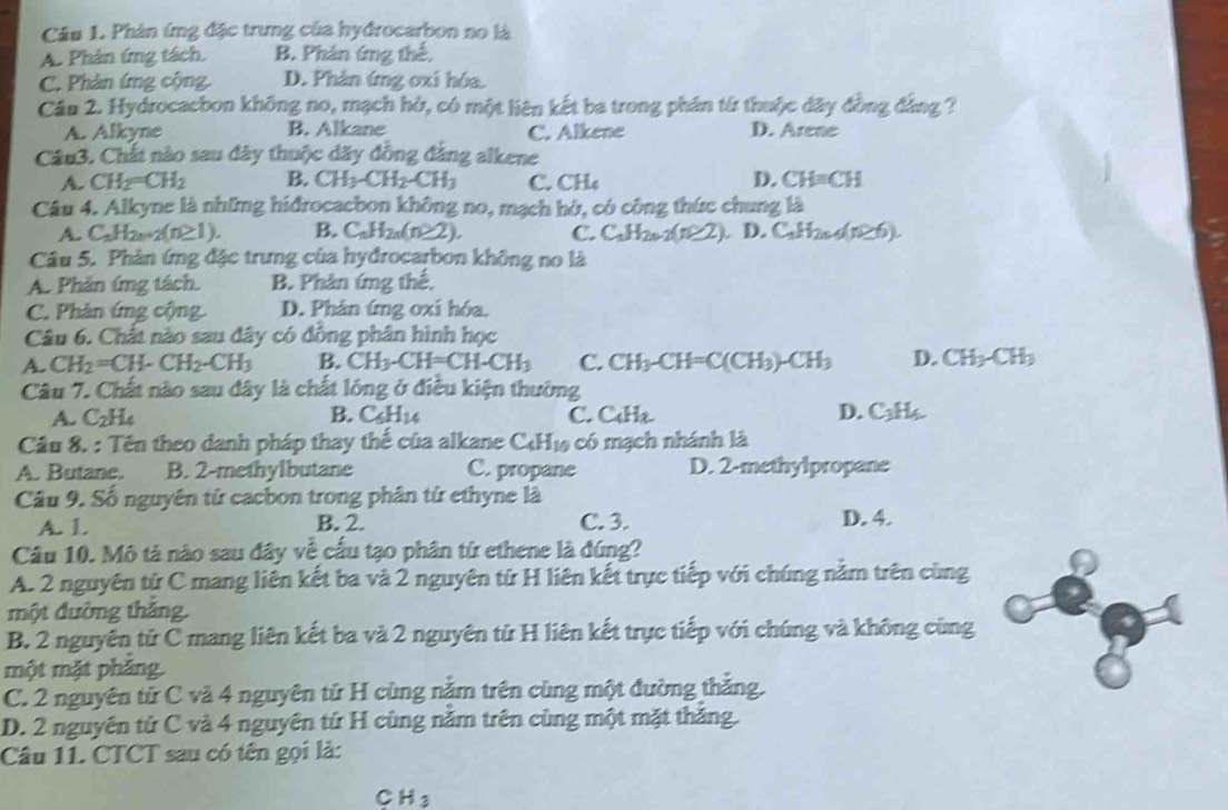 Phản ứng đặc trung của hydrocarbon no là
A. Phản ứng tách. B. Phân ứng thể.
C. Phân ứng cộng D. Phản ứng oxi hóa.
Câu 2. Hydrocacbon không no, mạch hở, có một liên kết ba trong phần từ thuộc đây đồng đảng ?
A. Alkyne B. Alkane C. Alkene D. Arene
Câu3. Chất nào sau đây thuộc dãy đồng đẳng alkene
A. CH_2=CH_2 B. CH_3-CH_2-CH_3 C. CH D. CH=CH
Câu 4. Alkyne là những hiđrocacbon không no, mạch hò, có công thức chung là
A. C_nH_2n+2(n≥ 1). B. C_nH_2n(n≥ 2). C. C_1H_2n-2(n≥ 2). D.C_nH_2n4(n≥ 6).
Câu 5. Phân ứng đặc trưng của hyđrocarbon không no là
A. Phân ứng tách. B. Phân íng thế,
C. Phản ứng cộng D. Phân ứng oxi hóa.
Câu 6. Chất nào sau đây có đồng phân hình học
A. CH_2=CH-CH_2-CH_3 B. CH_3-CH=CH-CH_3 C. CH_3-CH=C(CH_3)-CH_3 D. CH_3-CH_3
Câu 7. Chất nào sau đây là chất lóng ở điều kiện thường
A. C_2H_4 B. C_5H_14 C.( =,122 D. C_3H_6
Câu 8. : Tên theo danh pháp thay thế của alkane C_4H_10 có mạch nhánh là
A. Butane. B. 2-methylbutane C. propane D. 2-methylpropane
Câu 9. Số nguyên tử cacbon trong phân tứ ethyne là
A. 1. B. 2. C. 3. D. 4.
Câu 10. Mô tả nào sau đây về cấu tạo phân từ ethene là đúng?
A. 2 nguyên tử C mang liên kết ba và 2 nguyên từ H liên kết trực tiếp với chúng nằm trên cùng
một đường thắng.
B. 2 nguyên tử C mang liên kết ba và 2 nguyên tử H liên kết trực tiếp với chúng và không cùng
một mặt pháng.
C. 2 nguyên tử C và 4 nguyên tử H cùng năm trên cùng một đường thắng.
D. 2 nguyên tử C và 4 nguyên tứ H cùng năm trên cùng một mặt thăng.
Câu 11. CTCT sau có tên gọi là:
CH_3