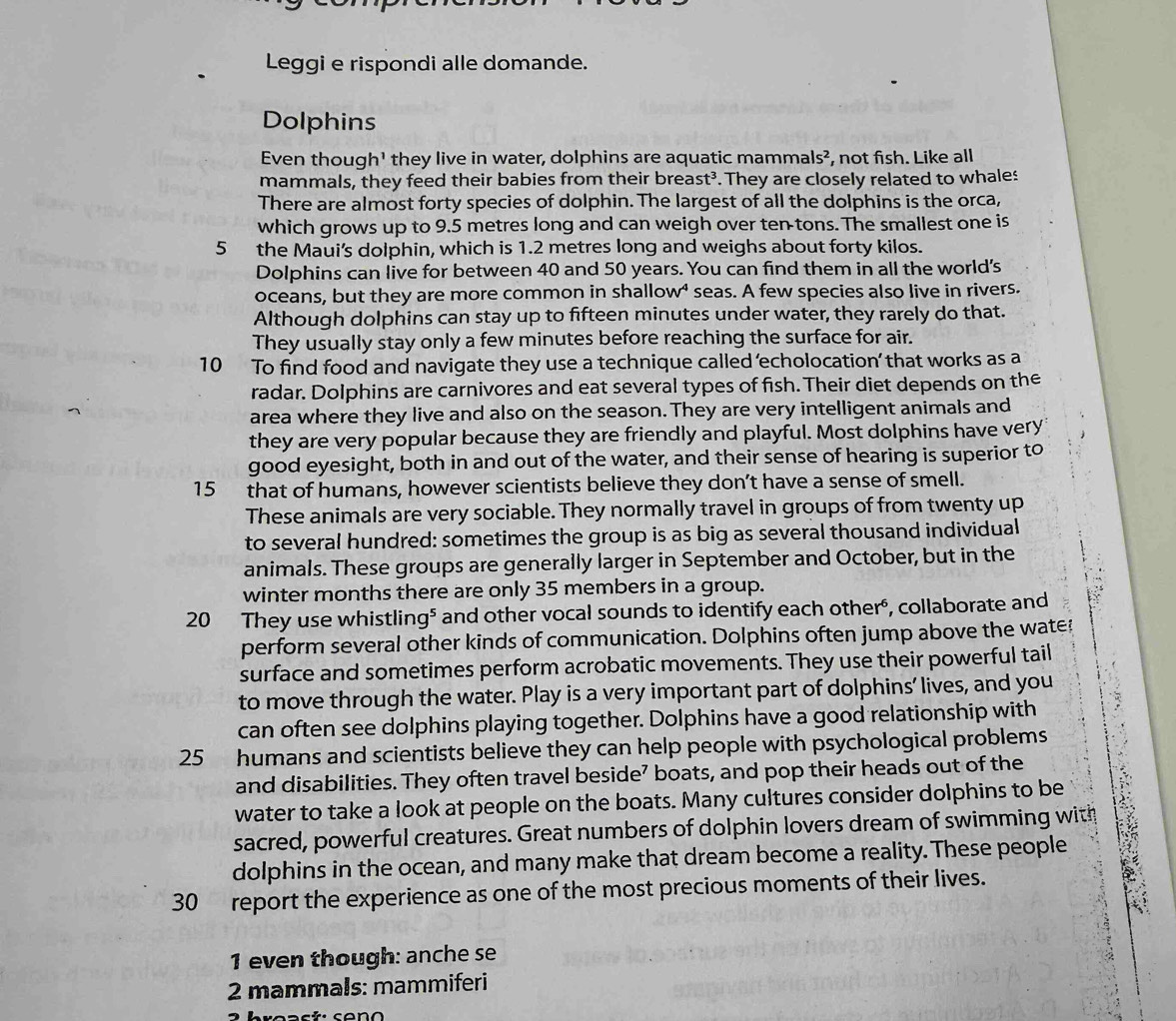 Leggi e rispondi alle domande.
Dolphins
Even though' they live in water, dolphins are aquatic mamn als^2 , not fish. Like all
mammals, they feed their babies from their breast³. They are closely related to whales
There are almost forty species of dolphin. The largest of all the dolphins is the orca,
which grows up to 9.5 metres long and can weigh over ten tons. The smallest one is
5 the Maui's dolphin, which is 1.2 metres long and weighs about forty kilos.
Dolphins can live for between 40 and 50 years. You can find them in all the world's
oceans, but they are more common in shallow⁴ seas. A few species also live in rivers.
Although dolphins can stay up to fifteen minutes under water, they rarely do that.
They usually stay only a few minutes before reaching the surface for air.
10 To find food and navigate they use a technique called 'echolocation’ that works as a
radar. Dolphins are carnivores and eat several types of fish. Their diet depends on the
area where they live and also on the season. They are very intelligent animals and
they are very popular because they are friendly and playful. Most dolphins have very
good eyesight, both in and out of the water, and their sense of hearing is superior to
15 that of humans, however scientists believe they don’t have a sense of smell.
These animals are very sociable. They normally travel in groups of from twenty up
to several hundred: sometimes the group is as big as several thousand individual
animals. These groups are generally larger in September and October, but in the
winter months there are only 35 members in a group.
20 They use whistling⁵ and other vocal sounds to identify each other", collaborate and
perform several other kinds of communication. Dolphins often jump above the wates
surface and sometimes perform acrobatic movements. They use their powerful tail
to move through the water. Play is a very important part of dolphins’ lives, and you
can often see dolphins playing together. Dolphins have a good relationship with
25 humans and scientists believe they can help people with psychological problems
and disabilities. They often travel beside’ boats, and pop their heads out of the
water to take a look at people on the boats. Many cultures consider dolphins to be
sacred, powerful creatures. Great numbers of dolphin lovers dream of swimming with
dolphins in the ocean, and many make that dream become a reality. These people
30 report the experience as one of the most precious moments of their lives.
1 even though: anche se
2 mammals: mammiferi