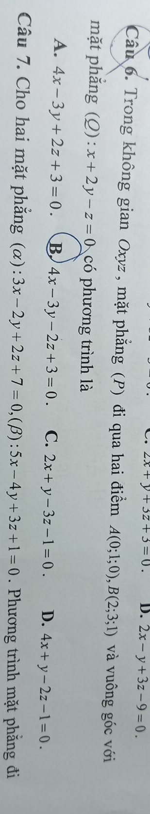 2x+y+3z+3=0. D. 2x-y+3z-9=0. 
Câu 6. Trong không gian Oxyz , mặt phẳng (P) đi qua hai điểm A(0;1;0), B(2;3;1) và vuông góc với
mặt phắng (Q): x+2y-z=0 có phương trình là
A. 4x-3y+2z+3=0. B 4x-3y-2z+3=0. C. 2x+y-3z-1=0. D. 4x+y-2z-1=0. 
Câu 7. Cho hai mặt phẳng (α): 3x-2y+2z+7=0 ,(β): 5x-4y+3z+1=0. Phương trình mặt phăng đi