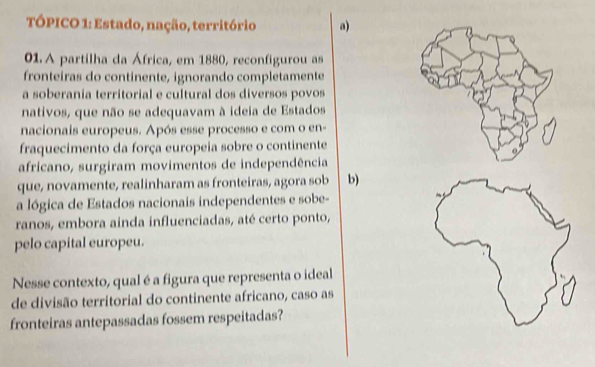 TÓPICO 1: Estado, nação, território a)
01. A partilha da África, em 1880, reconfigurou as
fronteiras do continente, ignorando completamente
a soberania territorial e cultural dos diversos povos
nativos, que não se adequavam à ideia de Estados
nacionais europeus. Após esse processo e com o en-
fraquecimento da força europeia sobre o continente
africano, surgiram movimentos de independência
que, novamente, realinharam as fronteiras, agora sob b)
a lógica de Estados nacionais independentes e sobe-
ranos, embora ainda influenciadas, até certo ponto,
pelo capital europeu.
Nesse contexto, qual é a figura que representa o ideal
de divisão territorial do continente africano, caso as
fronteiras antepassadas fossem respeitadas?