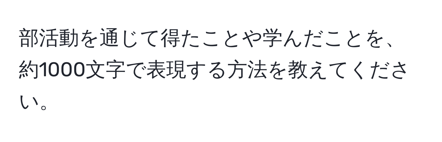 部活動を通じて得たことや学んだことを、約1000文字で表現する方法を教えてください。