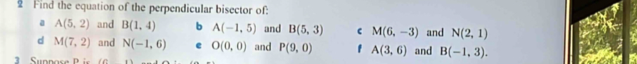 Find the equation of the perpendicular bisector of:
a A(5,2) and B(1,4) b A(-1,5) and B(5,3) C M(6,-3) and N(2,1)
d M(7,2) and N(-1,6) e O(0,0) and P(9,0) f A(3,6) and B(-1,3). 
3 Suppose P is ( G