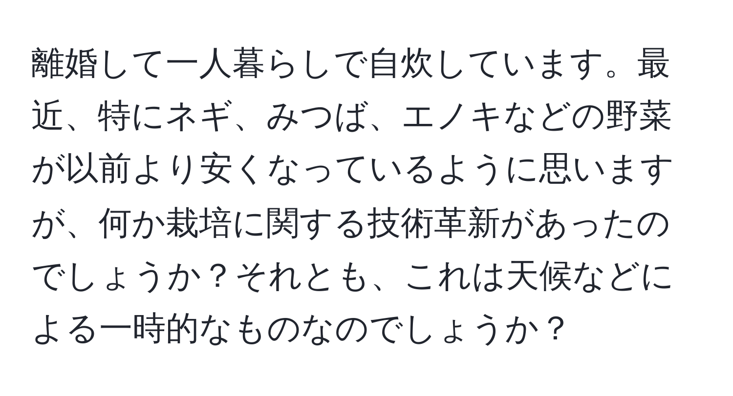 離婚して一人暮らしで自炊しています。最近、特にネギ、みつば、エノキなどの野菜が以前より安くなっているように思いますが、何か栽培に関する技術革新があったのでしょうか？それとも、これは天候などによる一時的なものなのでしょうか？