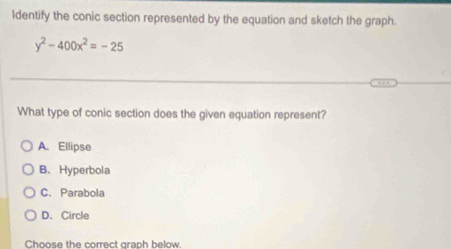 Identify the conic section represented by the equation and sketch the graph.
y^2-400x^2=-25
What type of conic section does the given equation represent?
A. Ellipse
B、 Hyperbola
C. Parabola
D. Circle
Choose the correct graph below.