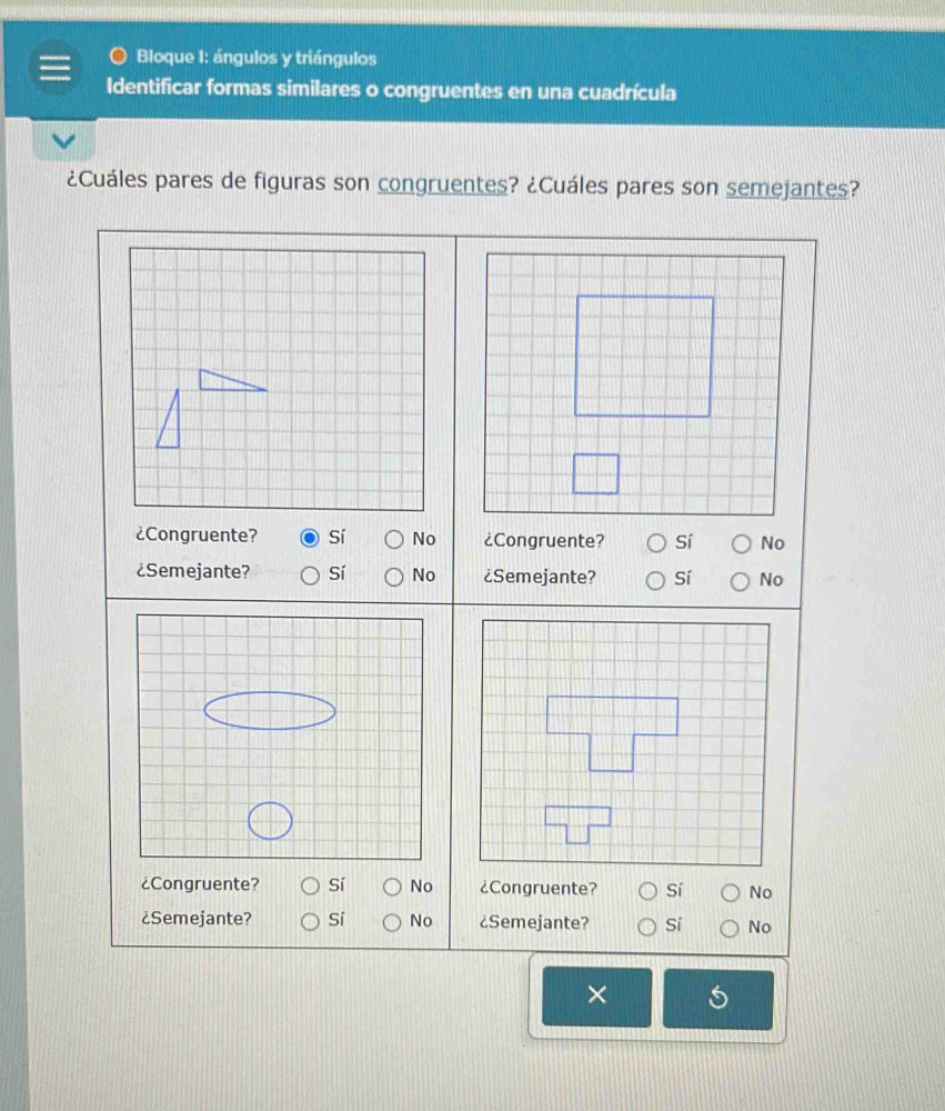 Bloque I: ángulos y triángulos
Identificar formas similares o congruentes en una cuadrícula
¿Cuáles pares de figuras son congruentes? ¿Cuáles pares son semejantes?
¿Congruente? Sí No ¿Congruente? Sí No
¿Semejante? Sí No ¿Semejante? Sí No
¿Congruente? sí No ¿Congruente? Sí No
¿Semejante? Sí No ¿Semejante? Sí No
×