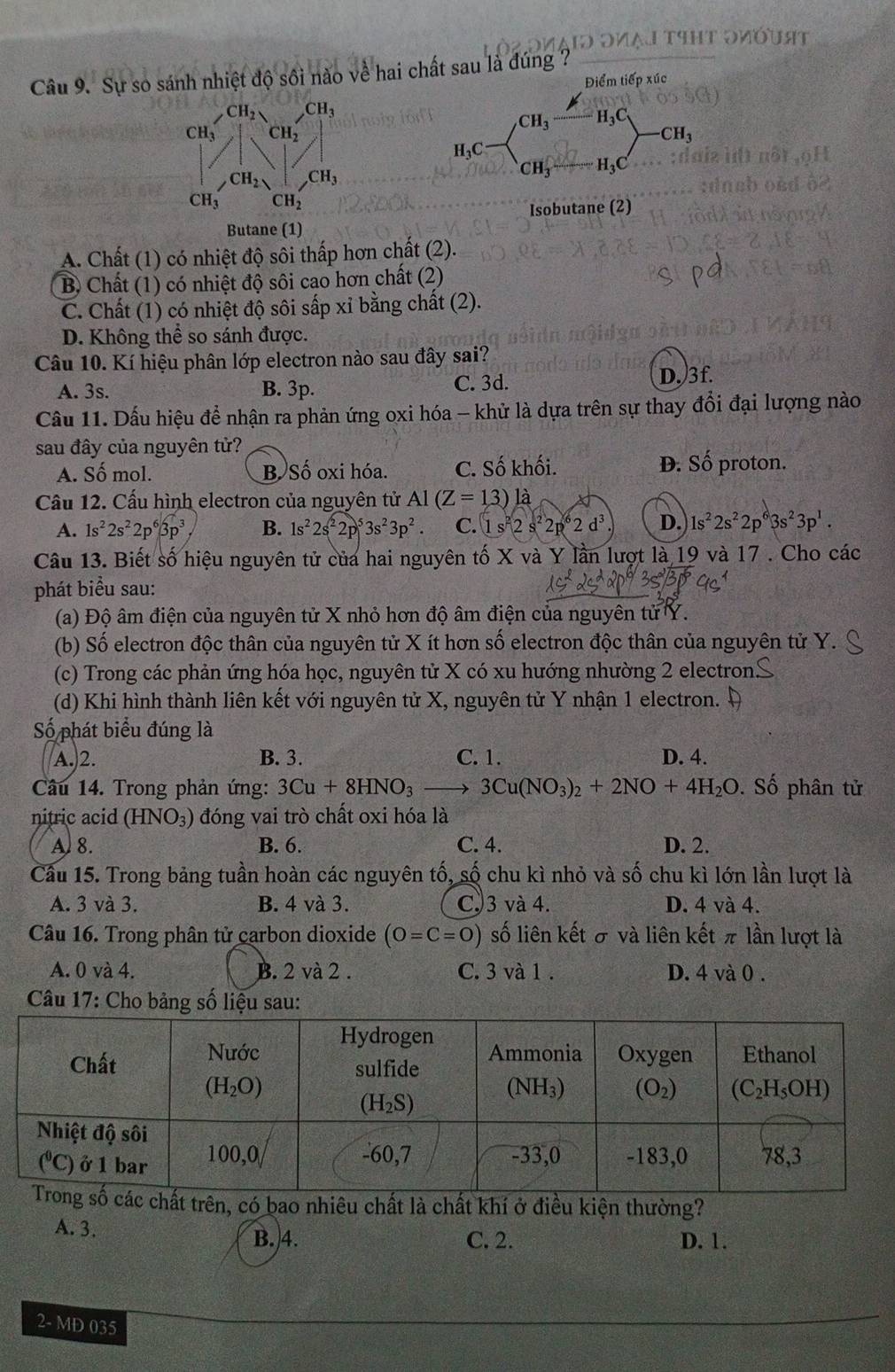 It
Câu 9. Sự so sánh nhiệt độ sối nào về hai chất sau là đúng ?
Điểm tiếp xúc
Isobutane (2)
Butane (1)
A. Chất (1) có nhiệt độ sôi thấp hơn chất (2).
B Chất (1) có nhiệt độ sôi cao hơn chất (2)
C. Chất (1) có nhiệt độ sôi sấp xỉ bằng chất (2).
D. Không thể so sánh được.
Câu 10. Kí hiệu phân lớp electron nào sau đây sai?
A. 3s. B. 3p. C. 3d. D. 3f.
Cầu 11. Dấu hiệu để nhận ra phản ứng oxi hóa - khử là dựa trên sự thay đổi đại lượng nào
sau đây của nguyên tử?
A. Số mol. B. Số oxi hóa. C. Số khối. Đ. Số proton.
Cầu 12. Cấu hình electron của nguyên tử Al(Z=13) là
A. 1s^22s^22p^63p^3 B. 1s^22s^22p^53s^23p^2 C. 1s^22s^22p^62d^3 D. 1s^22s^22p^63s^23p^1.
Câu 13. Biết số hiệu nguyên tử của hai nguyên tố X và Y lần lượt là 19 và 17 . Cho các
phát biểu sau:
(a) Độ âm điện của nguyên tử X nhỏ hơn độ âm điện của nguyên tử Y.
(b) Số electron độc thân của nguyên tử X ít hơn số electron độc thân của nguyên tử Y.
(c) Trong các phản ứng hóa học, nguyên tử X có xu hướng nhường 2 electron..
(d) Khi hình thành liên kết với nguyên tử X, nguyên tử Y nhận 1 electron.
Số phát biểu đúng là
A.)2. B. 3. C. 1. D. 4.
Câu 14. Trong phản ứng: 3Cu+8HNO_3to 3Cu(NO_3)_2+2NO+4H_2O. Số phân tử
nitric acid (HNO_3) đóng vai trò chất oxi hóa là
A. 8. B. 6. C. 4. D. 2.
Cầu 15. Trong bảng tuần hoàn các nguyên tố, số chu kì nhỏ và số chu kì lớn lần lượt là
A. 3 và 3. B. 4 và 3. C3 và 4. D. 4 và 4.
Câu 16. Trong phân tử carbon dioxide (O=C=O) số liên kết σ và liên kết π lần lượt là
A. 0va4. B. 2 và 2 . C. 3 và 1 . D. 4 và 0 .
Câu 17: Cho bảng số liệu sau:
ên, có bao nhiêu chất là chất khí ở điều kiện thường?
A. 3. D. 1.
B.4. C. 2.
2- MD 035