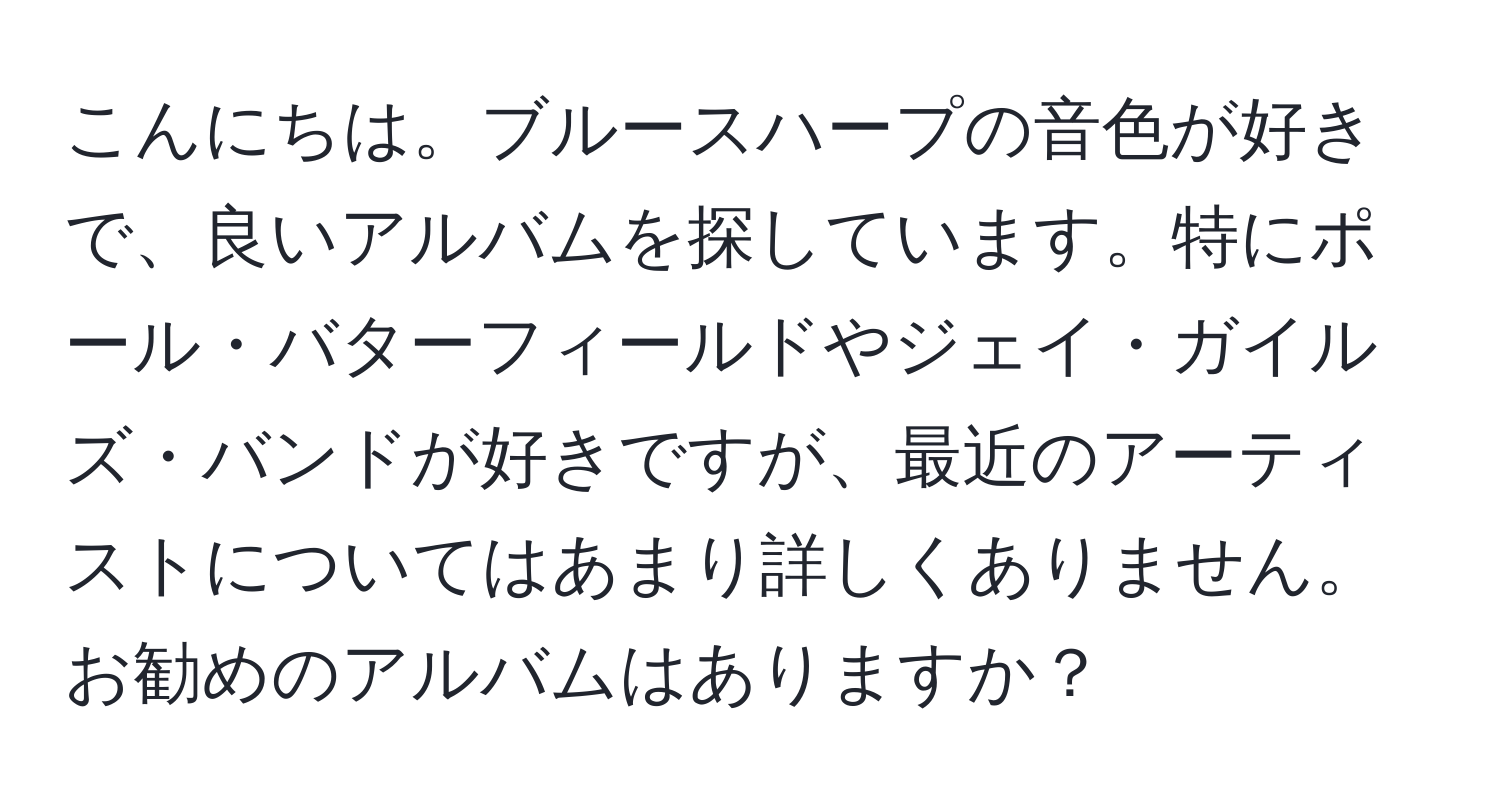 こんにちは。ブルースハープの音色が好きで、良いアルバムを探しています。特にポール・バターフィールドやジェイ・ガイルズ・バンドが好きですが、最近のアーティストについてはあまり詳しくありません。お勧めのアルバムはありますか？