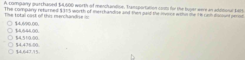 A company purchased $4,600 worth of merchandise. Transportation costs for the buyer were an additional $405.
The company returned $315 worth of merchandise and then paid the invoice within the 1% cash discount period.
The total cost of this merchandise is:
$4,690.00.
$4,644.00.
$4,510.00.
$4,476.00.
$4,647.15.