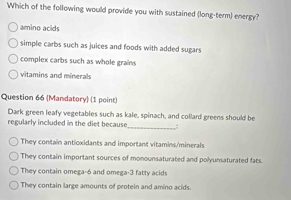 Which of the following would provide you with sustained (long-term) energy?
amino acids
simple carbs such as juices and foods with added sugars
complex carbs such as whole grains
vitamins and minerals
Question 66 (Mandatory) (1 point)
Dark green leafy vegetables such as kale, spinach, and collard greens should be
regularly included in the diet because_ :
They contain antioxidants and important vitamins/minerals
They contain important sources of monounsaturated and polyunsaturated fats.
They contain omega -6 and omega- 3 fatty acids
They contain large amounts of protein and amino acids.