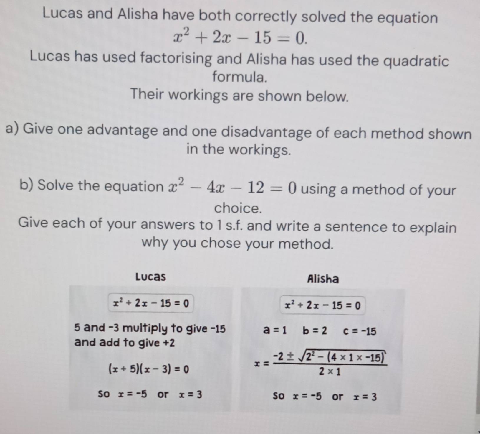 Lucas and Alisha have both correctly solved the equation
x^2+2x-15=0. 
Lucas has used factorising and Alisha has used the quadratic 
formula. 
Their workings are shown below. 
a) Give one advantage and one disadvantage of each method shown 
in the workings. 
b) Solve the equation x^2-4x-12=0 using a method of your 
choice. 
Give each of your answers to 1 s.f. and write a sentence to explain 
why you chose your method. 
Lucas Alisha
x^2+2x-15=0
x^2+2x-15=0
5 and -3 multiply to give -15 a=1 b=2 c=-15
and add to give +2
(x+5)(x-3)=0
x= (-2± sqrt(2^2-(4* 1* -15)))/2* 1  
So x=-5 or x=3 So x=-5 or x=3