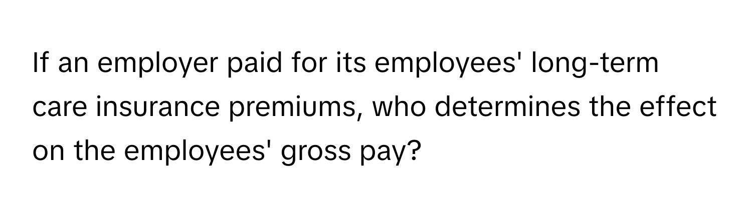 If an employer paid for its employees' long-term care insurance premiums, who determines the effect on the employees' gross pay?