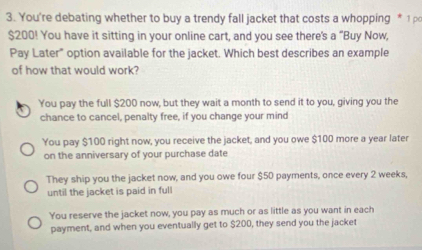 You're debating whether to buy a trendy fall jacket that costs a whopping * 1 ρ
$200! You have it sitting in your online cart, and you see there's a "Buy Now
Pay Later" option available for the jacket. Which best describes an example
of how that would work?
You pay the full $200 now, but they wait a month to send it to you, giving you the
chance to cancel, penalty free, if you change your mind
You pay $100 right now, you receive the jacket, and you owe $100 more a year later
on the anniversary of your purchase date
They ship you the jacket now, and you owe four $50 payments, once every 2 weeks,
until the jacket is paid in full
You reserve the jacket now, you pay as much or as little as you want in each
payment, and when you eventually get to $200, they send you the jacket