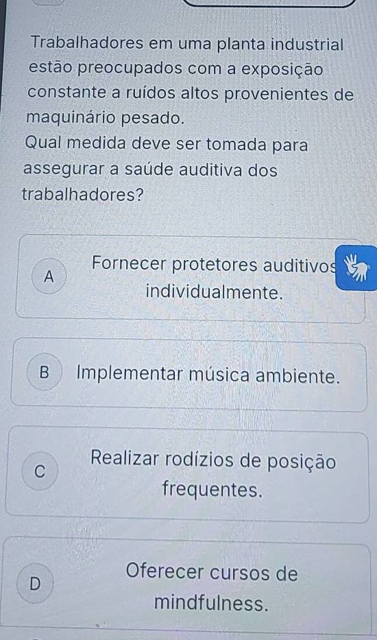 Trabalhadores em uma planta industrial
estão preocupados com a exposição
constante a ruídos altos provenientes de
maquinário pesado.
Qual medida deve ser tomada para
assegurar a saúde auditiva dos
trabalhadores?
Fornecer protetores auditivos
A
individualmente.
B Implementar música ambiente.
C
Realizar rodízios de posição
frequentes.
Oferecer cursos de
D
mindfulness.