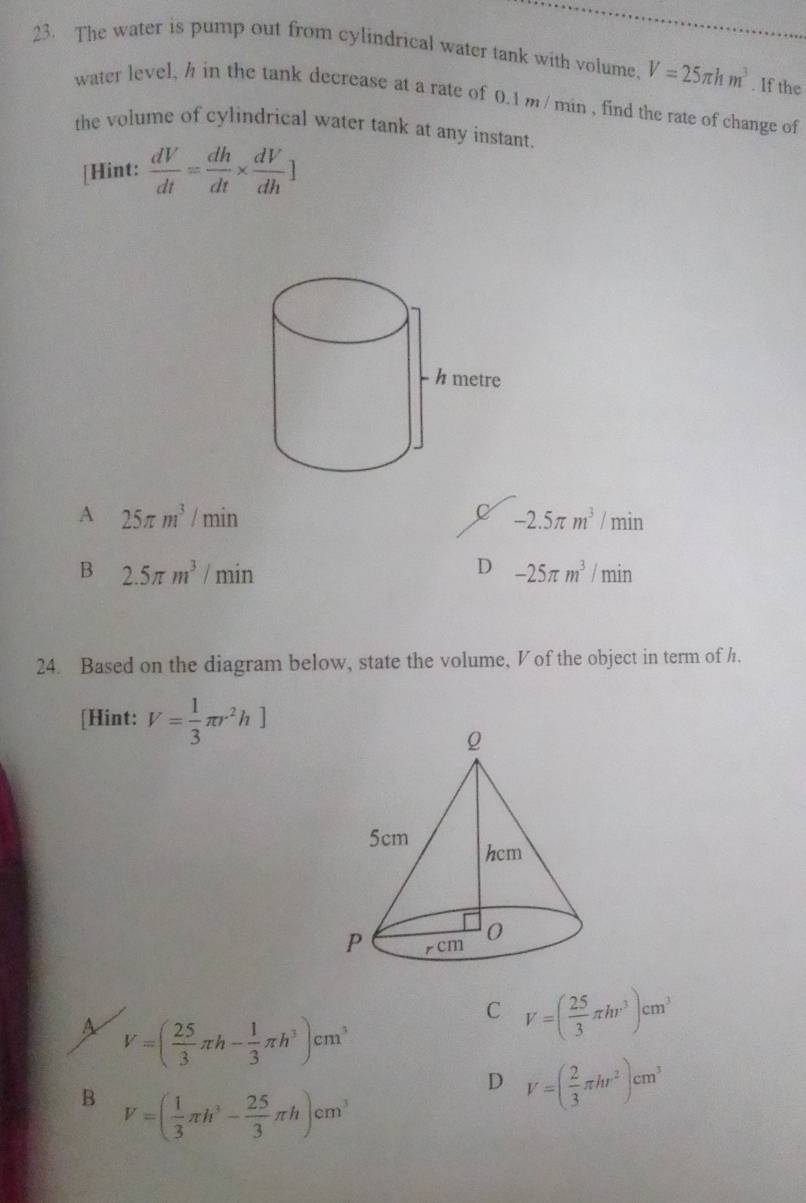 The water is pump out from cylindrical water tank with volume. V=25π hm^3. If the
water level, h in the tank decrease at a rate of 0.1m /min , find the rate of change of
the volume of cylindrical water tank at any instant.
[Hint:  dV/dt = dh/dt *  dV/dh ]
A 25π m^3/min
-2.5π m^3/min
B 2.5π m^3/min
D -25π m^3/min
24. Based on the diagram below, state the volume, V of the object in term of h.
[Hint: V= 1/3 π r^2h]
A V=( 25/3 π h- 1/3 π h^3)cm^3
C V=( 25/3 π hr^3)cm^3
D V=( 2/3 π hr^2)cm^3
B V=( 1/3 π h^3- 25/3 π h)cm^3