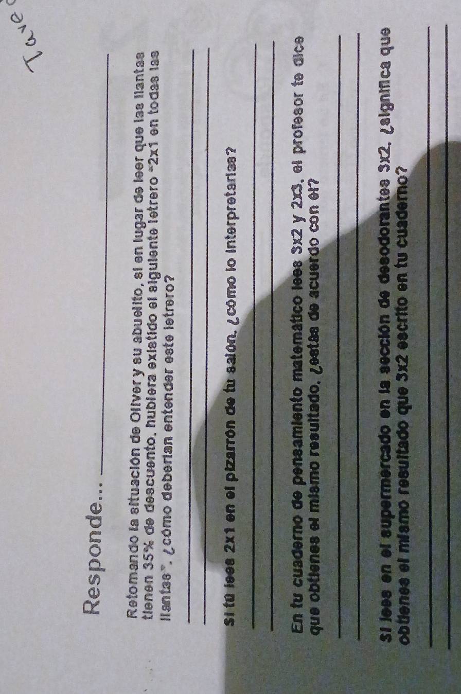 Responde..._ 
Retomando la situación de Oliver y su abuelito, si en lugar de leer que las llantas 
tienen 35% de descuento, hublera existido el siguiente letrero * 2x1 en todas las 
lantas '. ¿cómo deberian entender este letrero? 
_ 
_ 
Si tú lees 2x1 en el pizarrón de tu saión, ¿cómo lo interpretarias? 
_ 
_ 
En fu cuaderno de pensamiento matemático lees 3x2 y 2x3, el profesor te dice 
que obtienes el mismo resultado, ¿estás de acuerdo con el? 
_ 
_ 
Si jees en el supermercado en la sección de desodorantes 3x2, ¿significa que 
obtienes el míamo resultado que 3x2 escrito en tu cuaderno? 
_ 
_