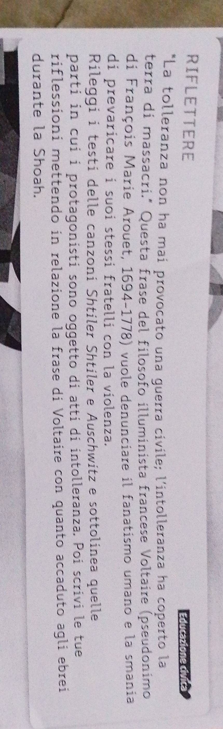 RIFLETTERE 
Educazione civica 
*La tolleranza non ha mai provocato una guerra civile; l'intolleranza ha coperto la 
terra di massacri." Questa frase del filosofo illuminista francese Voltaire (pseudonimo 
di François Marie Arouet, 1694-1778) vuole denunciare il fanatismo umano e la smania 
di prevaricare i suoi stessi fratelli con la violenza. 
Rileggi i testi delle canzoni Shtiler Shtiler e Auschwitz e sottolinea quelle 
parti in cui i protagonisti sono oggetto di atti di intolleranza. Poi scrivi le tue 
riflessioni mettendo in relazione la frase di Voltaire con quanto accaduto agli ebrei 
durante la Shoah.