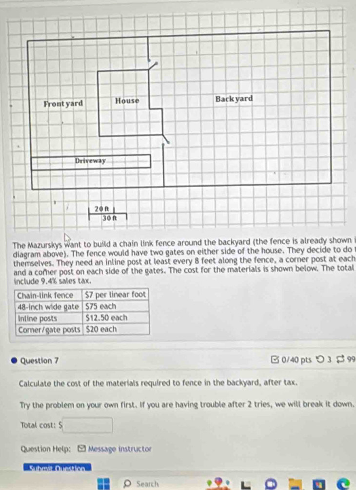 Front yard House Back yard 
Driveway
| 20ft|/30ft 
The Mazurskys want to build a chain link fence around the backyard (the fence is already shown i 
diagram above). The fence would have two gates on either side of the house. They decide to do 
themselves. They need an inline post at least every 8 feet along the fence, a corner post at each 
and a comer post on each side of the gates. The cost for the materials is shown below. The total 
include 9.4% sales tax. 
Question 7 □ 0/40 pts > 3 $ 99 
Calculate the cost of the materials required to fence in the backyard, after tax. 
Try the problem on your own first. If you are having trouble after 2 tries, we will break it down. 
Total cost: $
Question Help: - Message instructor 
Submif Question 
o Search