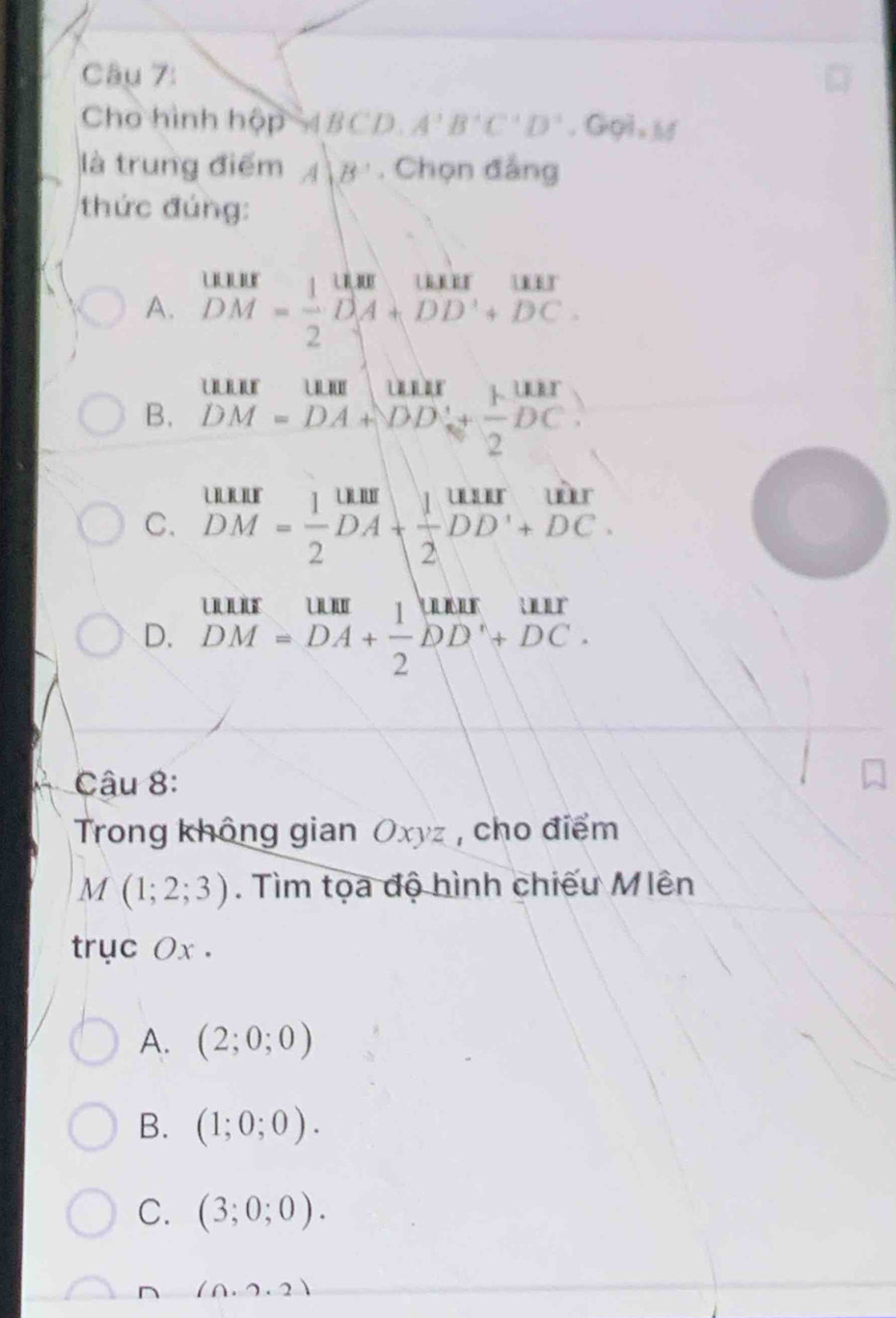 Cho hình hop^2ABCD.A^3B^4C^4D^4 ,G Gả n hố
là trung điểm A|B'. Chọn đẳng
thức đúng:
A. beginarrayr MHI DM= 1/2 DA+DD'+DC.endarray
B. beginarrayr uurum DM=DA+DDi+ 1/2 DC.endarray
C. beginarrayr ukir DM= 1/2 DA+ 1/2 DD'+DC.endarray
D. beginarrayr uur DM=DA+ 1/2 DD+DC.endarray
Câu 8:
Trong không gian Oxyz , cho điểm
M(1;2;3). Tìm tọa độ hình chiếu Miên
trục Ox.
A. (2;0;0)
B. (1;0;0).
C. (3;0;0).
(0.2.2)