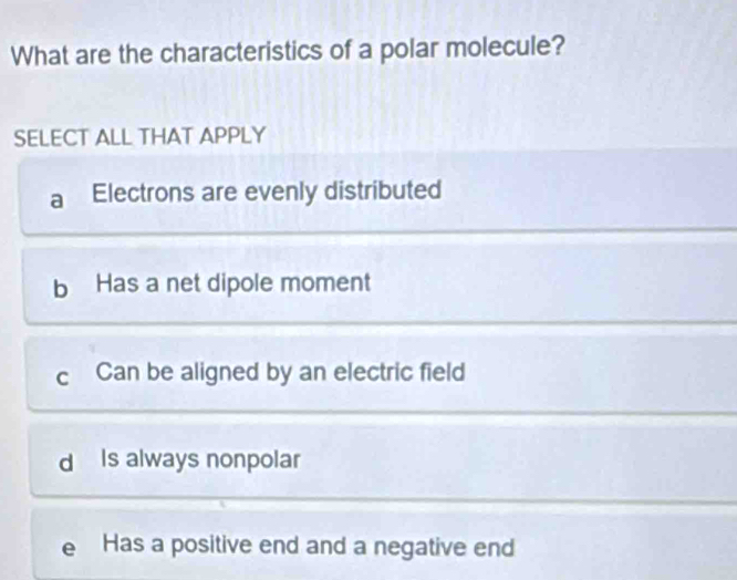 What are the characteristics of a polar molecule?
SELECT ALL THAT APPLY
a Electrons are evenly distributed
b Has a net dipole moment
c Can be aligned by an electric field
d Is always nonpolar
e Has a positive end and a negative end