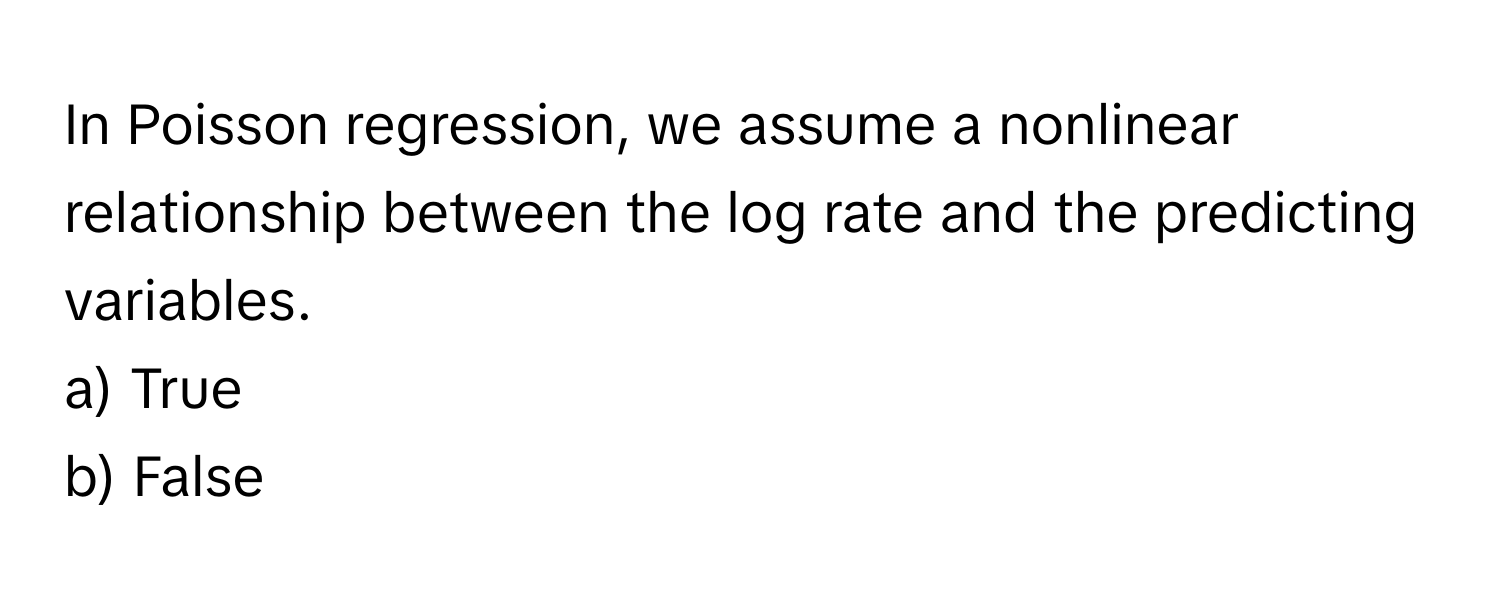 In Poisson regression, we assume a nonlinear relationship between the log rate and the predicting variables. 

a) True
b) False