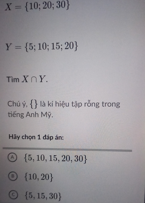 X= 10;20;30
Y= 5;10;15;20
Tìm X∩ Y. 
Chú ý,   là kí hiệu tập rỗng trong
tiếng Anh Mỹ.
Hãy chọn 1 đáp án:
A  5,10,15,20,30
B  10,20
C  5,15,30