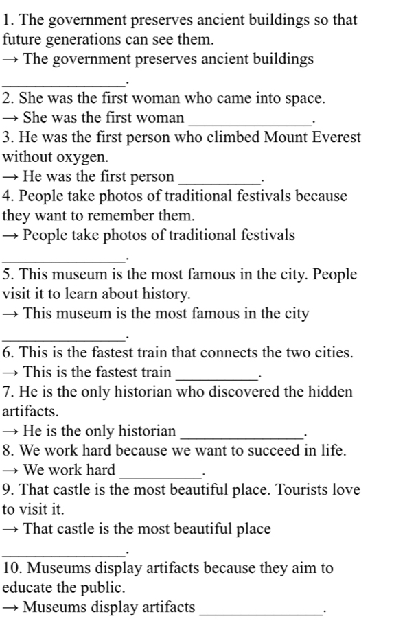 The government preserves ancient buildings so that 
future generations can see them. 
The government preserves ancient buildings 
_. 
2. She was the first woman who came into space. 
→ She was the first woman_ 
. 
3. He was the first person who climbed Mount Everest 
without oxygen. 
→ He was the first person_ 
4. People take photos of traditional festivals because 
they want to remember them. 
→ People take photos of traditional festivals 
_ 
. 
5. This museum is the most famous in the city. People 
visit it to learn about history. 
→ This museum is the most famous in the city 
_. 
6. This is the fastest train that connects the two cities. 
→ This is the fastest train 
_. 
7. He is the only historian who discovered the hidden 
artifacts. 
→ He is the only historian_ 
. 
8. We work hard because we want to succeed in life. 
→ We work hard_ 
. 
9. That castle is the most beautiful place. Tourists love 
to visit it. 
→ That castle is the most beautiful place 
_. 
10. Museums display artifacts because they aim to 
educate the public. 
Museums display artifacts_ 
.