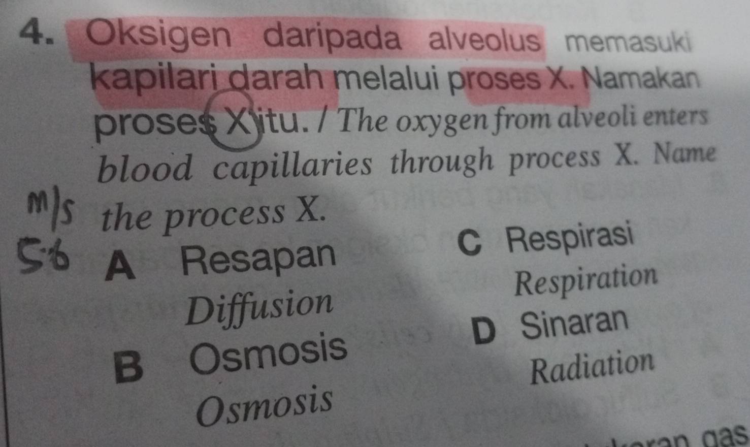 Oksigen daripada alveolus memasuki
kapilari darah melalui proses X. Namakan
proses Xitu. / The oxygen from alveoli enters
blood capillaries through process X. Name
the process X.
A Resapan C Respirasi
Diffusion Respiration
D Sinaran
B Osmosis
Radiation
Osmosis