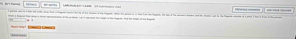 DETAILS MY NOTES LARCOLALG11 1.3.049. 2/6 Submissions Used 
PREVIOUS ANSWERS ASK YOUR TEACHER 
A person who is 0 feet tall walks away from a flagpole toward the tip of the shadow of the flagpole. When the person is L5 feet from the flagpole, the tips of the person's shadow and the shadow cast by the flagpole colecide at a point 3 feet in front of the person 
Draw a diagram that gives a visual representation of the problem. Let h represent the height of the flagpole. Find the height of the Rlagpole.
295 n 
Need Help? 
Subit Aror