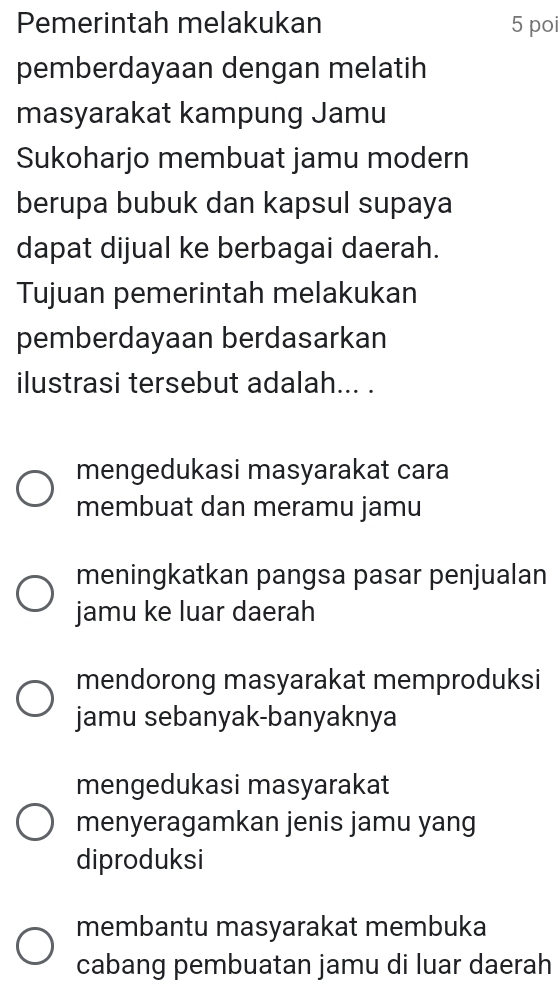 Pemerintah melakukan 5 poi
pemberdayaan dengan melatih
masyarakat kampung Jamu
Sukoharjo membuat jamu modern
berupa bubuk dan kapsul supaya
dapat dijual ke berbagai daerah.
Tujuan pemerintah melakukan
pemberdayaan berdasarkan
ilustrasi tersebut adalah... .
mengedukasi masyarakat cara
membuat dan meramu jamu
meningkatkan pangsa pasar penjualan
jamu ke luar daerah
mendorong masyarakat memproduksi
jamu sebanyak-banyaknya
mengedukasi masyarakat
menyeragamkan jenis jamu yang
diproduksi
membantu masyarakat membuka
cabang pembuatan jamu di luar daerah