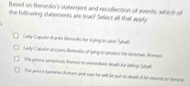 Based on Benvolic's statement and recollection of events, which of
the following statements are true? Select all that apply
Lady Capulet thanks Benuslo for trng to save Tat
Lady Capulet accuses Benvolio of lying to protect his kinsman, Romeo
The prince sentrnces Romeo to immediate death for killing Thil
The prince banishes Romen and says he will be put to death if he returs to Verona